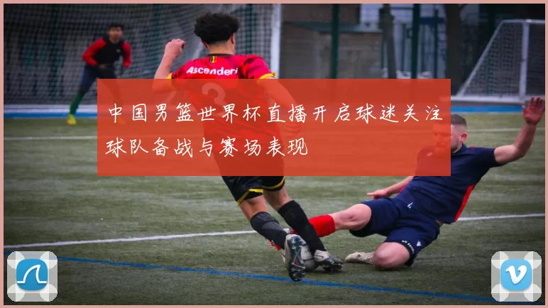 中国男篮世界杯直播开启球迷关注球队备战与赛场表现
