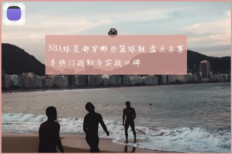 NBA球星都穿哪些篮球鞋 盘点本赛季热门战靴与实战口碑