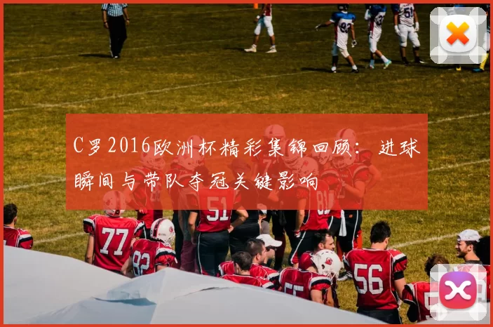 C罗2016欧洲杯精彩集锦回顾：进球瞬间与带队夺冠关键影响