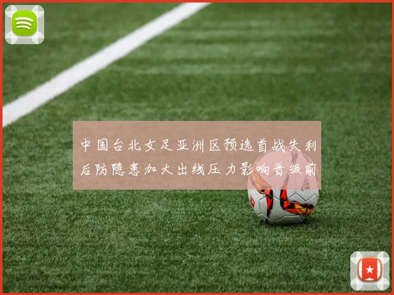 中国台北女足亚洲区预选首战失利后防隐患加大出线压力影响晋级前景