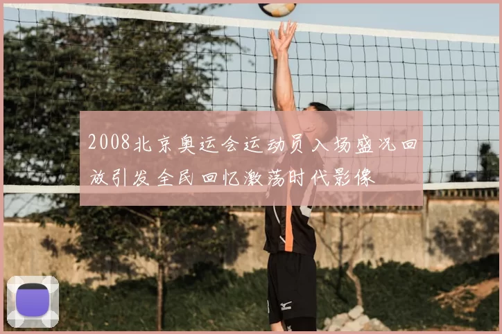 2008北京奥运会运动员入场盛况回放引发全民回忆激荡时代影像