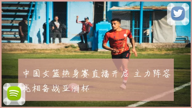 中国女篮热身赛直播开启 主力阵容亮相备战亚洲杯