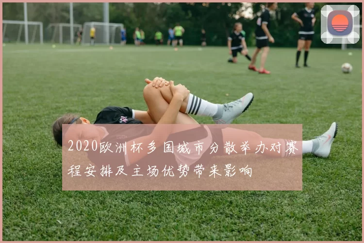 2020欧洲杯多国城市分散举办对赛程安排及主场优势带来影响