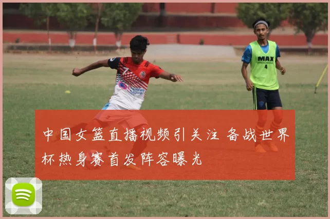 中国女篮直播视频引关注 备战世界杯热身赛首发阵容曝光