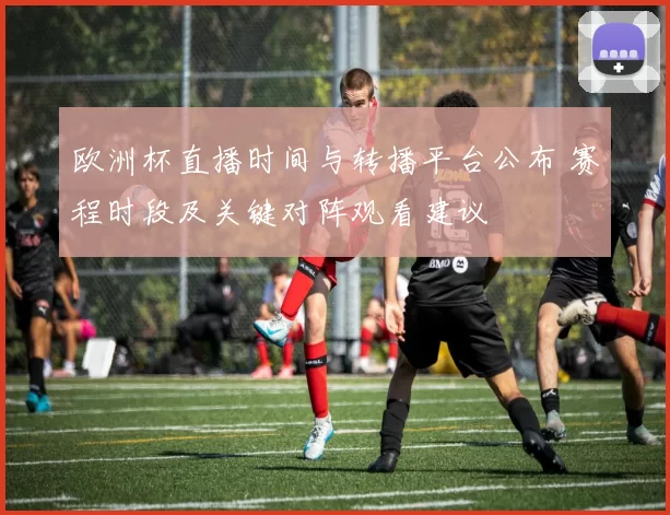 欧洲杯直播时间与转播平台公布 赛程时段及关键对阵观看建议