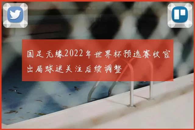 国足无缘2022年世界杯预选赛收官出局球迷关注后续调整