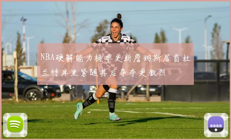 NBA硬解能力榜单更新詹姆斯居首杜兰特库里紧随其后争夺更激烈