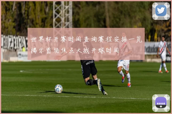世界杯开赛时间查询赛程安排一览揭示首场焦点大战开球时间