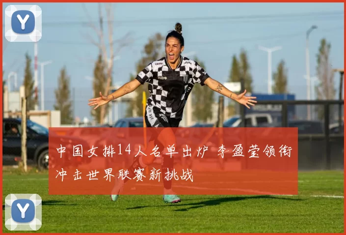 中国女排14人名单出炉 李盈莹领衔冲击世界联赛新挑战