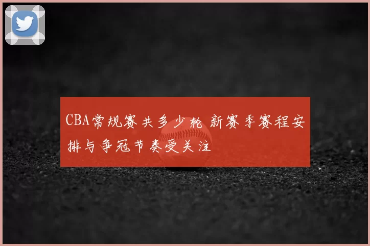 CBA常规赛共多少轮 新赛季赛程安排与争冠节奏受关注