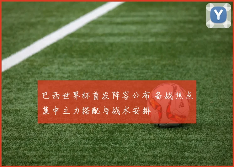 巴西世界杯首发阵容公布 备战焦点集中主力搭配与战术安排