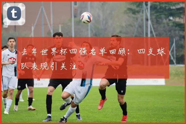 去年世界杯四强名单回顾：四支球队表现引关注