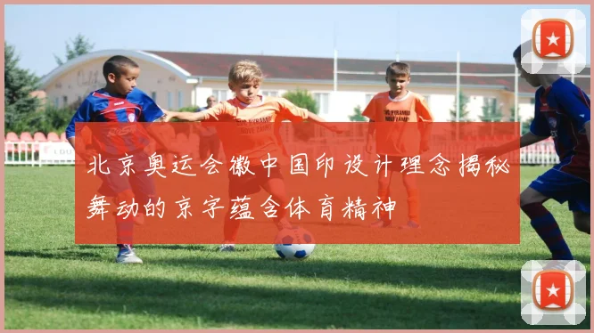 北京奥运会徽中国印设计理念揭秘舞动的京字蕴含体育精神
