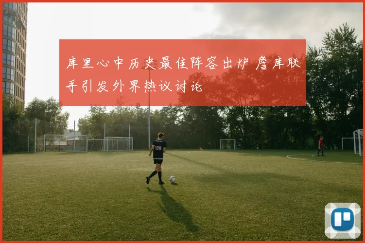 库里心中历史最佳阵容出炉 詹库联手引发外界热议讨论