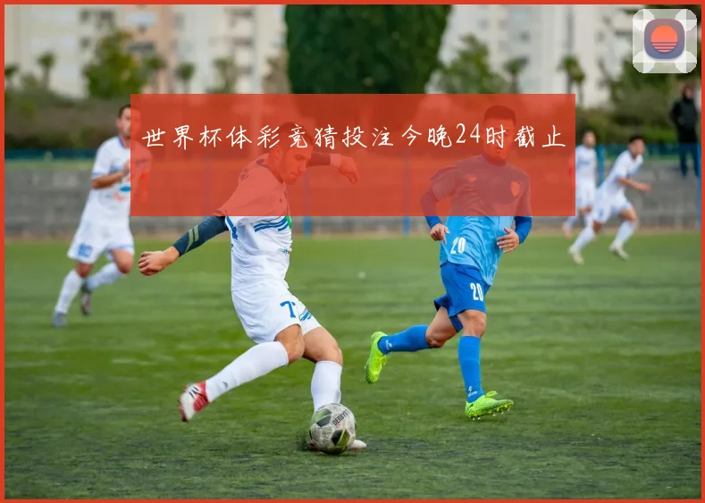 世界杯体彩竞猜投注今晚24时截止