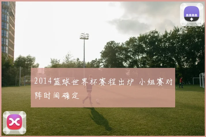 2014篮球世界杯赛程出炉 小组赛对阵时间确定