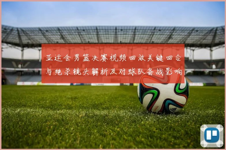 亚运会男篮决赛视频回放关键回合与绝杀镜头解析及对球队备战影响