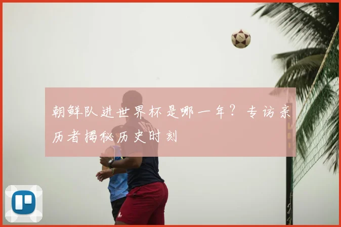 朝鲜队进世界杯是哪一年？专访亲历者揭秘历史时刻