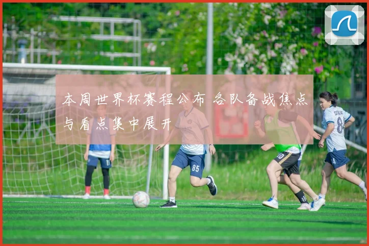 本周世界杯赛程公布 各队备战焦点与看点集中展开