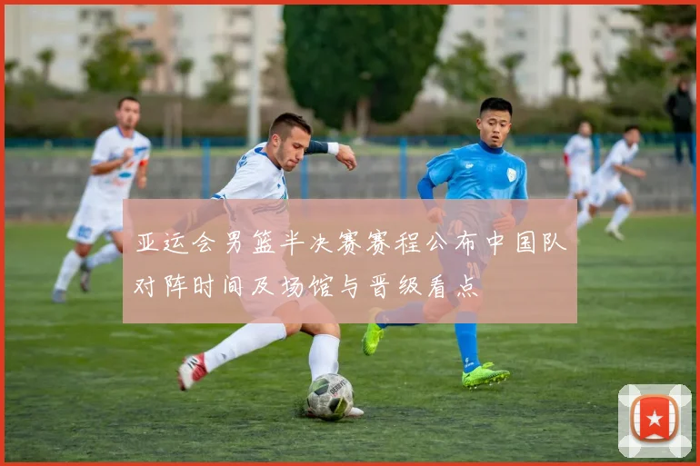亚运会男篮半决赛赛程公布中国队对阵时间及场馆与晋级看点