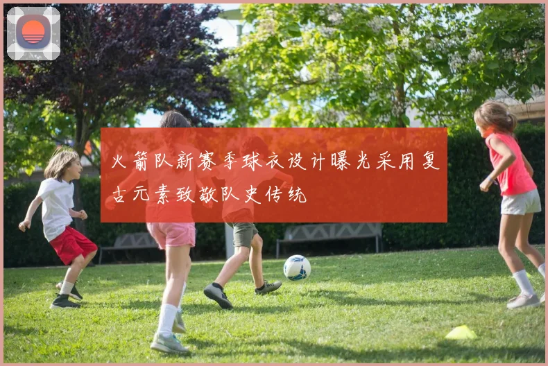 火箭队新赛季球衣设计曝光采用复古元素致敬队史传统