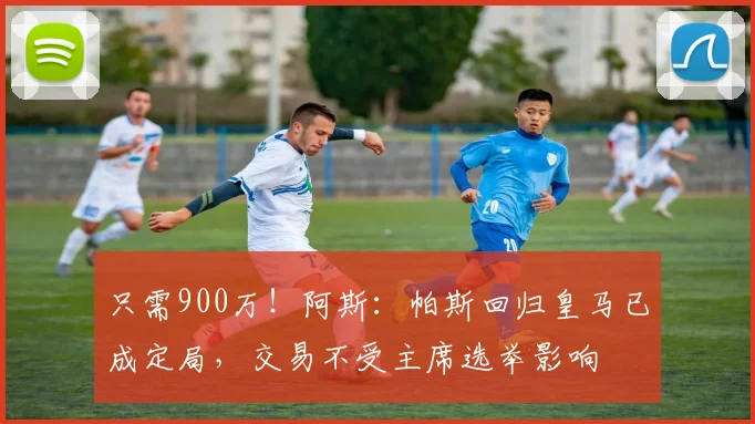 只需900万!阿斯:帕斯回归皇马已成定局,交易不受主席选举影响