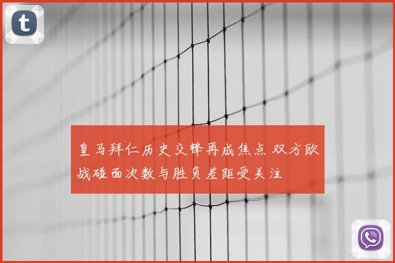 皇马拜仁历史交锋再成焦点 双方欧战碰面次数与胜负差距受关注