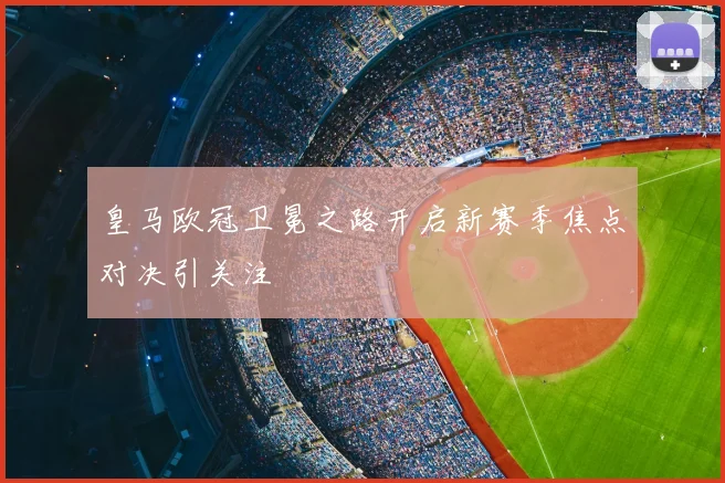 皇马欧冠卫冕之路开启新赛季焦点对决引关注
