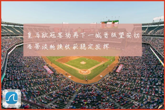 皇马欧冠客场再下一城晋级望安切洛蒂谈轮换收获稳定发挥