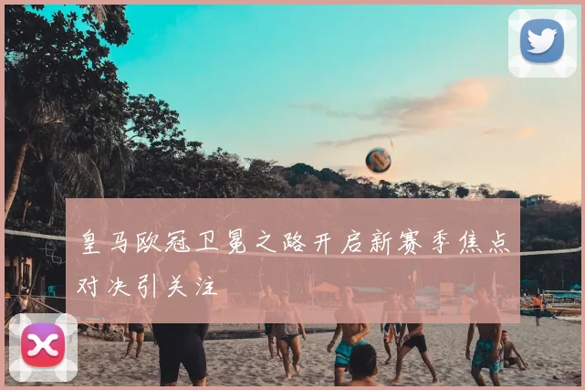 皇马欧冠卫冕之路开启新赛季焦点对决引关注