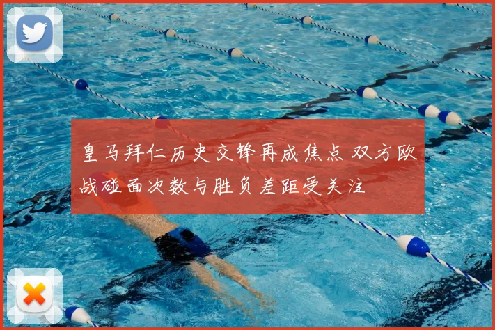 皇马拜仁历史交锋再成焦点 双方欧战碰面次数与胜负差距受关注